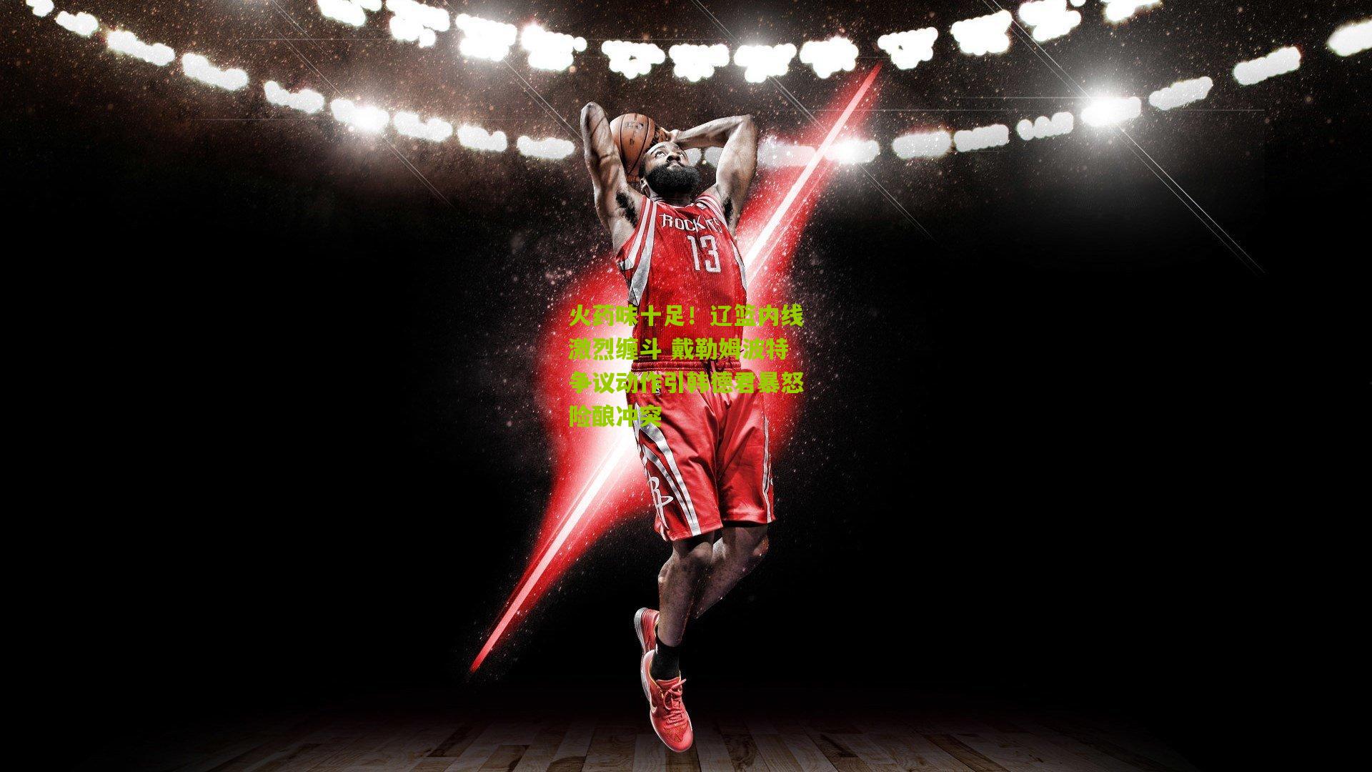 火药味十足！辽篮内线激烈缠斗 戴勒姆波特争议动作引韩德君暴怒险酿冲突