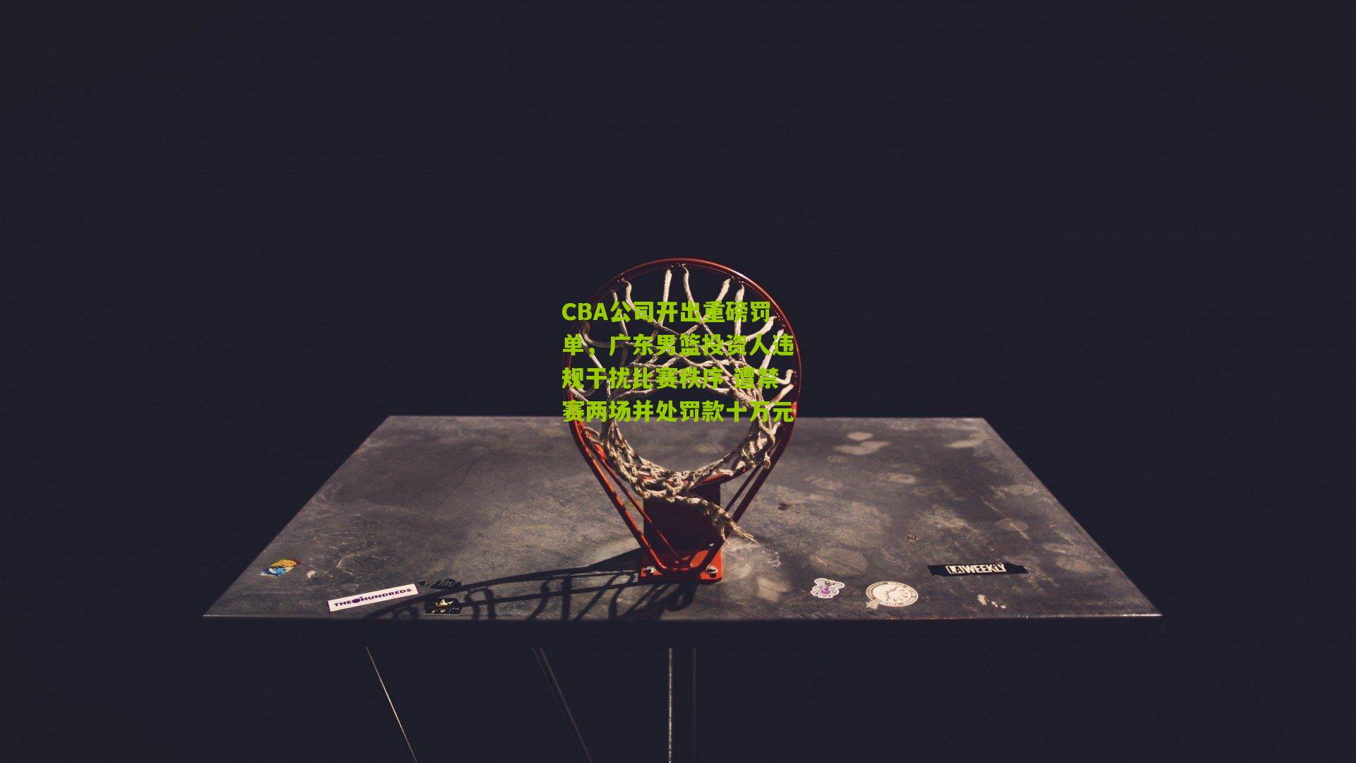 CBA公司开出重磅罚单，广东男篮投资人违规干扰比赛秩序 遭禁赛两场并处罚款十万元